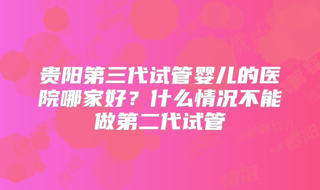 贵阳第三代试管婴儿的医院哪家好？什么情况不能做第二代试管