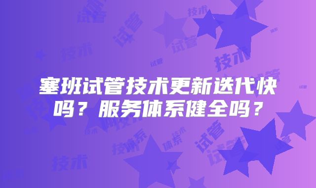 塞班试管技术更新迭代快吗？服务体系健全吗？