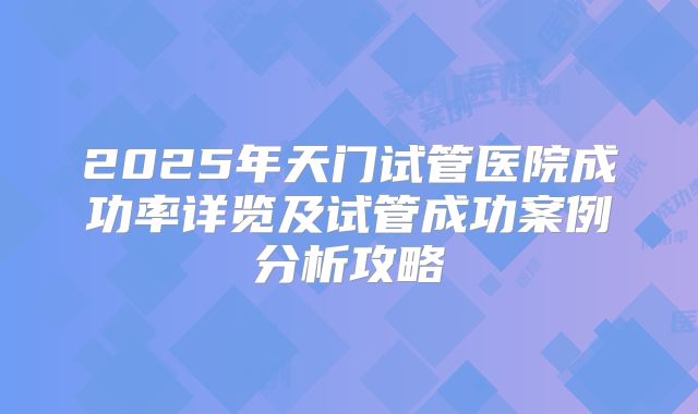 2025年天门试管医院成功率详览及试管成功案例分析攻略