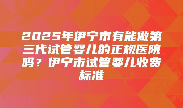 2025年伊宁市有能做第三代试管婴儿的正规医院吗?伊宁市试管婴儿收费标准