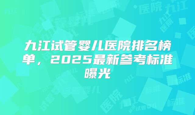 九江试管婴儿医院排名榜单,2025最新参考标准曝光