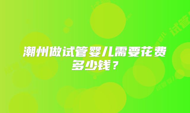 潮州做试管婴儿需要花费多少钱？