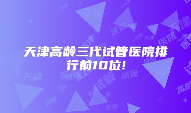 天津高龄三代试管医院排行前10位!