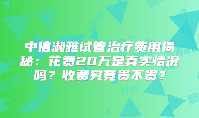 中信湘雅试管治疗费用揭秘:花费20万是真实情况吗?收费究竟贵不贵?