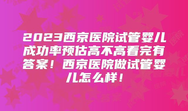 2023西京医院试管婴儿成功率预估高不高看完有答案！西京医院做试管婴儿怎么样！