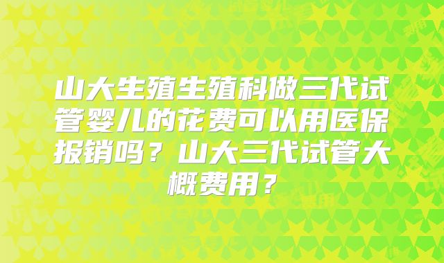 山大生殖生殖科做三代试管婴儿的花费可以用医保报销吗？山大三代试管大概费用？