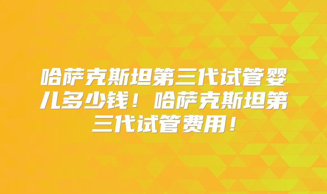哈萨克斯坦第三代试管婴儿多少钱！哈萨克斯坦第三代试管费用！