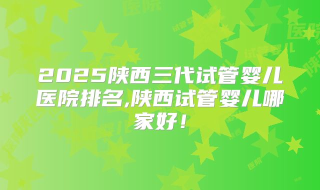 2025陕西三代试管婴儿医院排名,陕西试管婴儿哪家好！