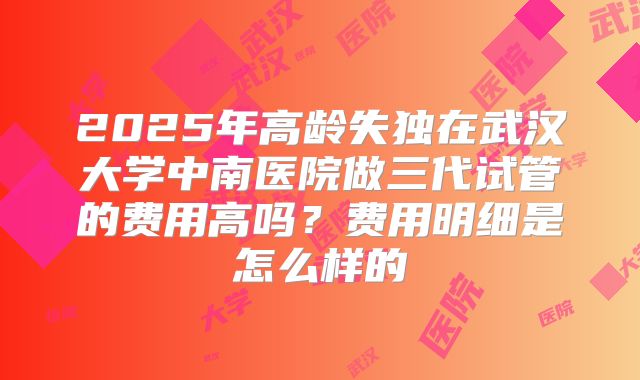2025年高龄失独在武汉大学中南医院做三代试管的费用高吗?费用明细是怎么样的