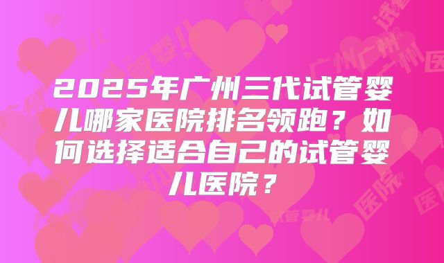 2025年广州三代试管婴儿哪家医院排名领跑？如何选择适合自己的试管婴儿医院？