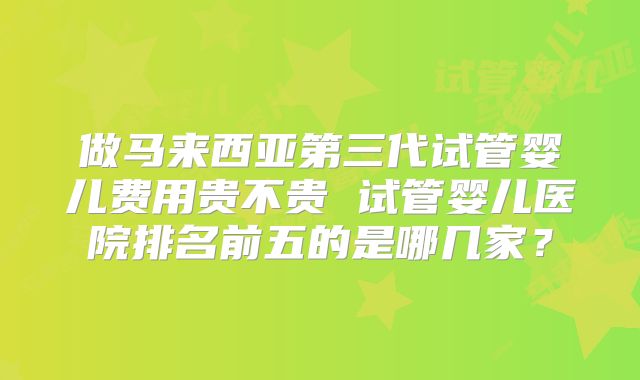 做马来西亚第三代试管婴儿费用贵不贵 试管婴儿医院排名前五的是哪几家?
