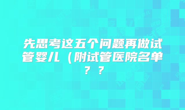 先思考这五个问题再做试管婴儿（附试管医院名单？？
