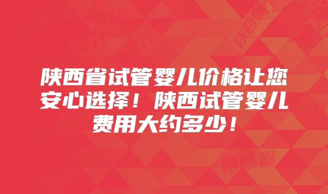 陕西省试管婴儿价格让您安心选择!陕西试管婴儿费用大约多少!