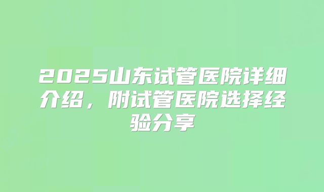2025山东试管医院详细介绍,附试管医院选择经验分享