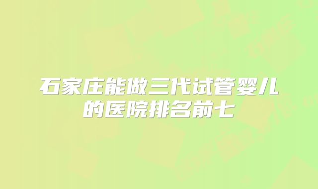 石家庄能做三代试管婴儿的医院排名前七