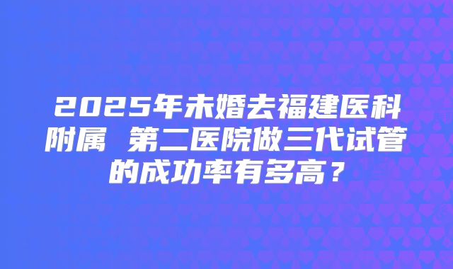 2025年未婚去福建医科附属 第二医院做三代试管的成功率有多高?