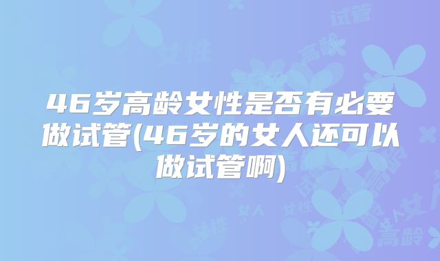46岁高龄女性是否有必要做试管(46岁的女人还可以做试管啊)