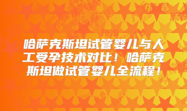 哈萨克斯坦试管婴儿与人工受孕技术对比！哈萨克斯坦做试管婴儿全流程！
