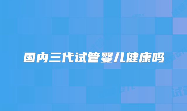 国内三代试管婴儿健康吗
