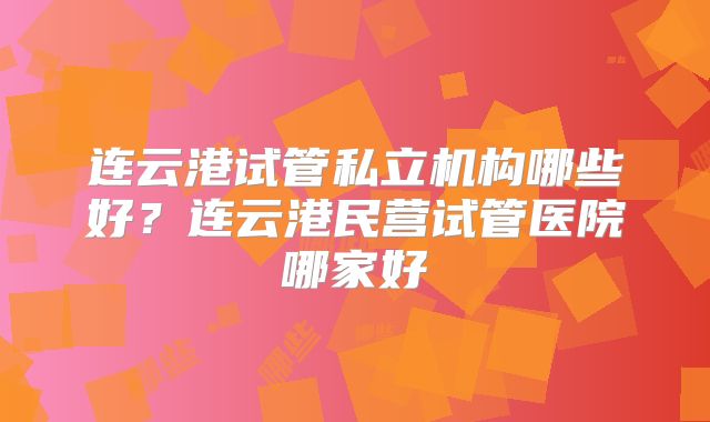 连云港试管私立机构哪些好？连云港民营试管医院哪家好