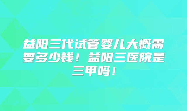 益阳三代试管婴儿大概需要多少钱！益阳三医院是三甲吗！