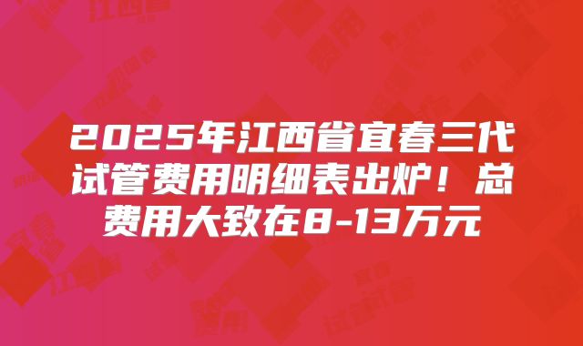 2025年江西省宜春三代试管费用明细表出炉！总费用大致在8-13万元