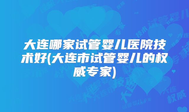 大连哪家试管婴儿医院技术好(大连市试管婴儿的权威专家)