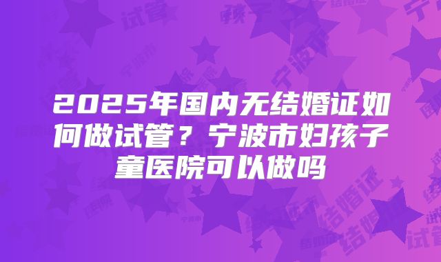 2025年国内无结婚证如何做试管？宁波市妇孩子童医院可以做吗