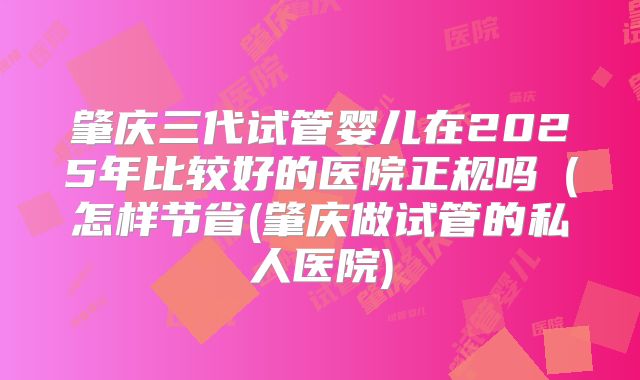 肇庆三代试管婴儿在2025年比较好的医院正规吗(怎样节省(肇庆做试管的私人医院)