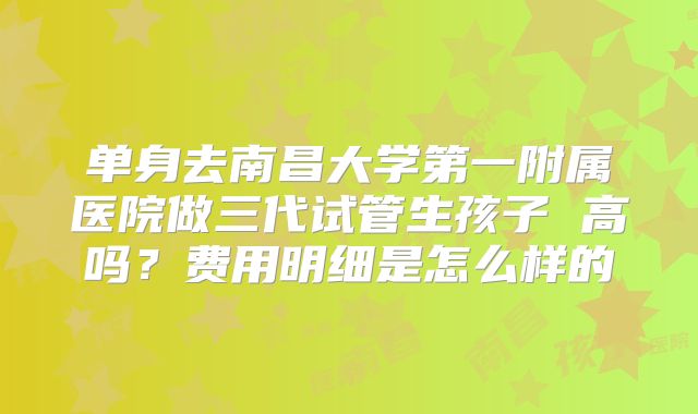 单身去南昌大学第一附属医院做三代试管生孩子 高吗？费用明细是怎么样的