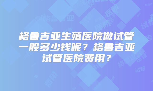 格鲁吉亚生殖医院做试管一般多少钱呢?格鲁吉亚试管医院费用?