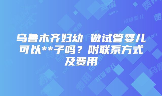 乌鲁木齐妇幼 做试管婴儿可以**子吗?附联系方式及费用