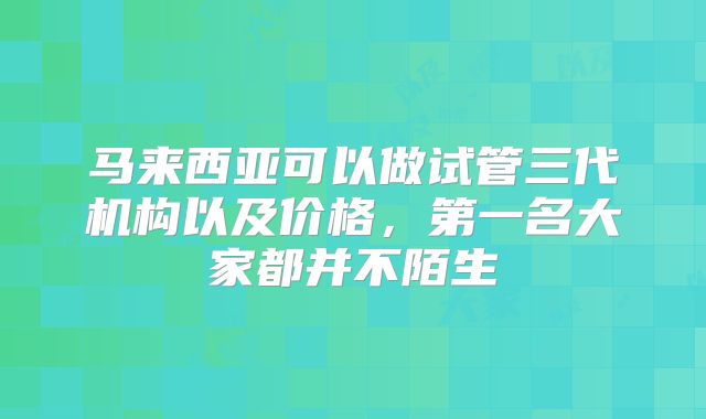 马来西亚可以做试管三代机构以及价格,第一名大家都并不陌生