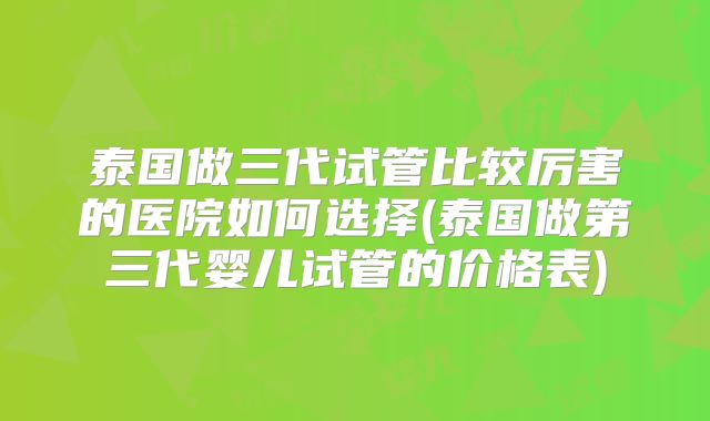 泰国做三代试管比较厉害的医院如何选择(泰国做第三代婴儿试管的价格表)