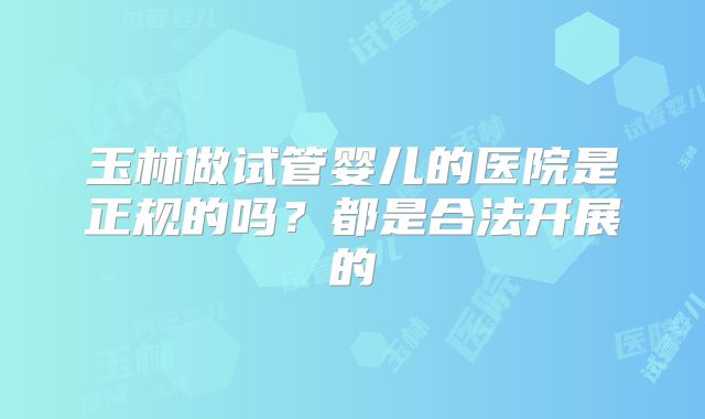 玉林做试管婴儿的医院是正规的吗？都是合法开展的