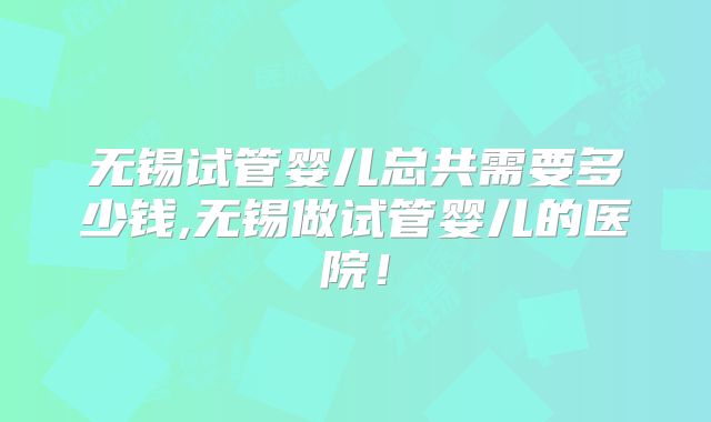 无锡试管婴儿总共需要多少钱,无锡做试管婴儿的医院!