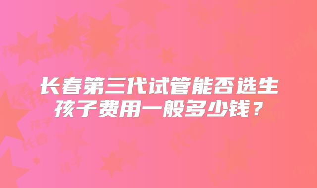 长春第三代试管能否选生孩子费用一般多少钱？