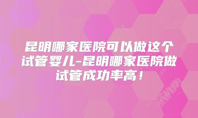 昆明哪家医院可以做这个试管婴儿-昆明哪家医院做试管成功率高！