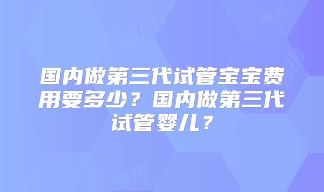 国内做第三代试管宝宝费用要多少？国内做第三代试管婴儿？