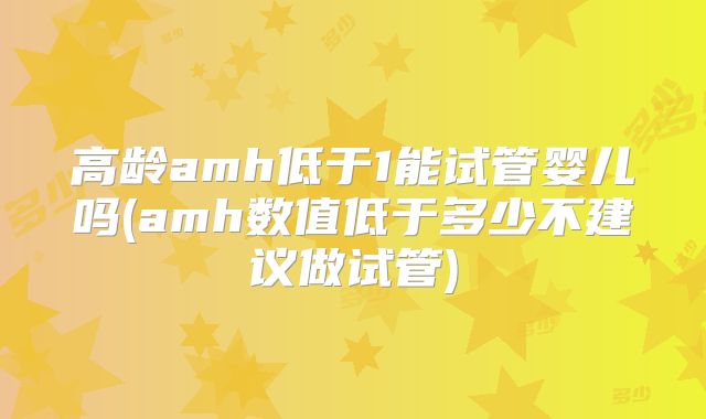 高龄amh低于1能试管婴儿吗(amh数值低于多少不建议做试管)