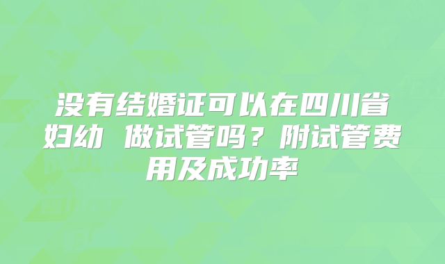 没有结婚证可以在四川省妇幼 做试管吗？附试管费用及成功率