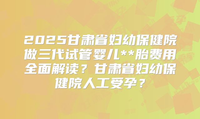 2025甘肃省妇幼保健院做三代试管婴儿**胎费用全面解读？甘肃省妇幼保健院人工受孕？