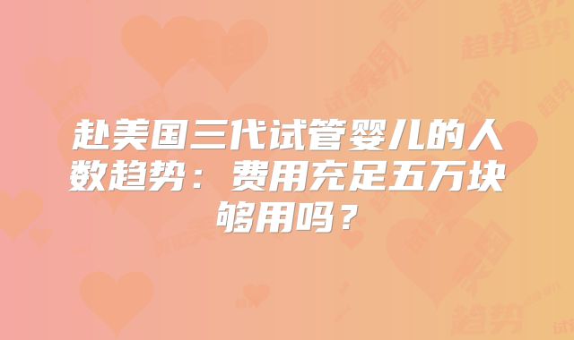 赴美国三代试管婴儿的人数趋势：费用充足五万块够用吗？