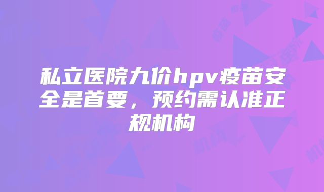 私立医院九价hpv疫苗安全是首要,预约需认准正规机构