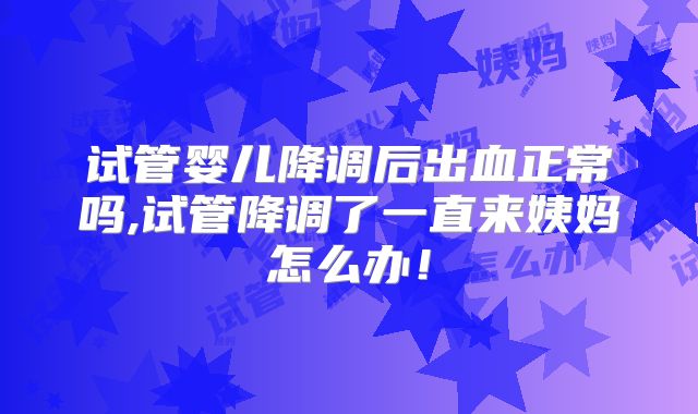 试管婴儿降调后出血正常吗,试管降调了一直来姨妈怎么办!