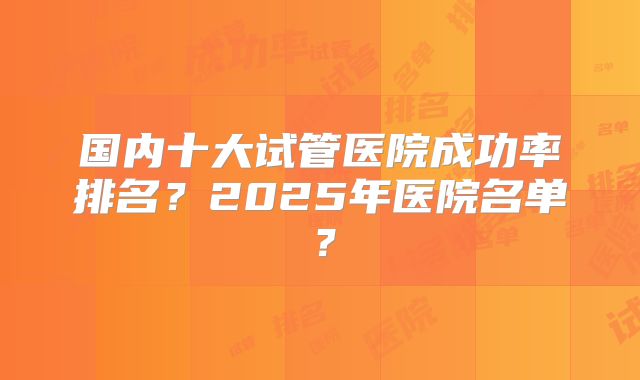 国内十大试管医院成功率排名？2025年医院名单？