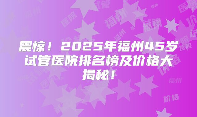 震惊！2025年福州45岁试管医院排名榜及价格大揭秘！