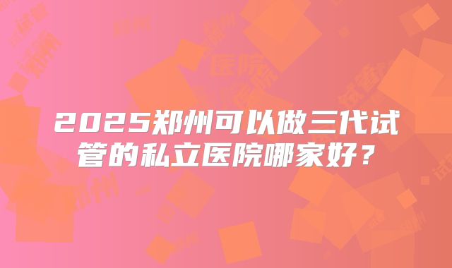 2025郑州可以做三代试管的私立医院哪家好?