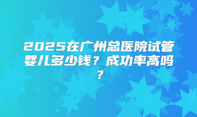 2025在广州总医院试管婴儿多少钱？成功率高吗？