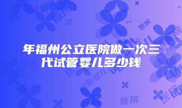 年福州公立医院做一次三代试管婴儿多少钱